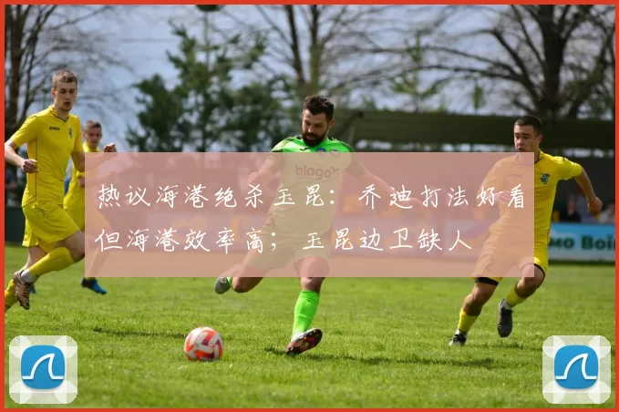 热议海港绝杀玉昆:乔迪打法好看但海港效率高;玉昆边卫缺人