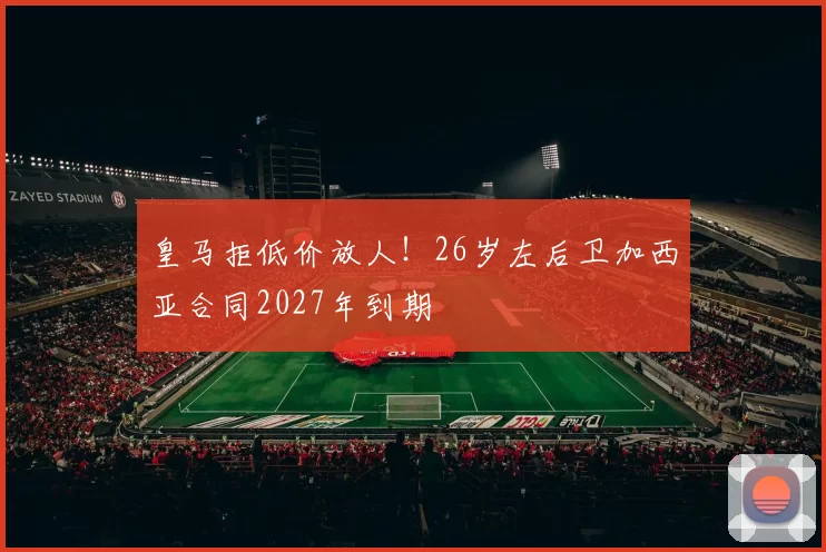 皇马拒低价放人！26岁左后卫加西亚合同2027年到期