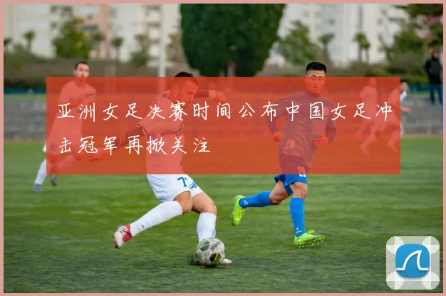 亚洲女足决赛时间公布中国女足冲击冠军再掀关注