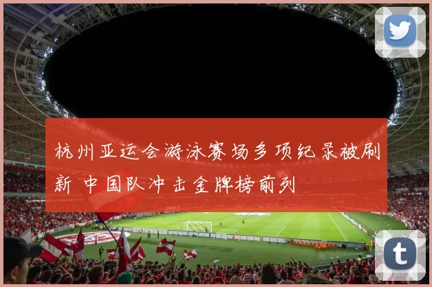 杭州亚运会游泳赛场多项纪录被刷新 中国队冲击金牌榜前列