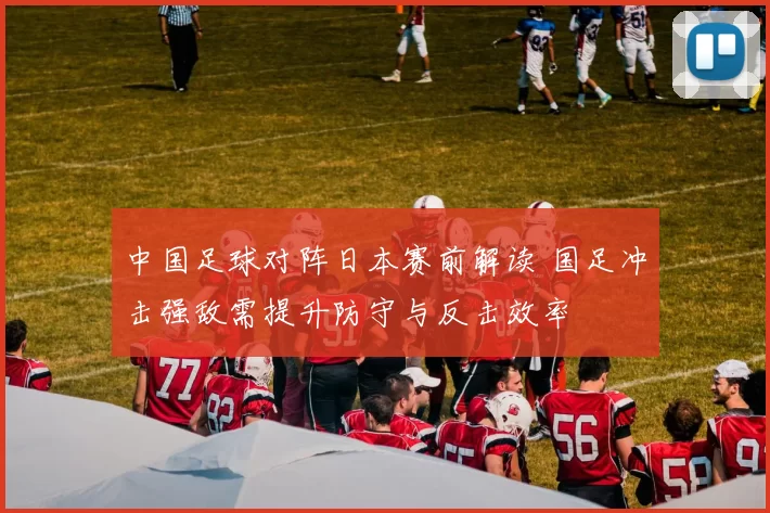 中国足球对阵日本赛前解读 国足冲击强敌需提升防守与反击效率