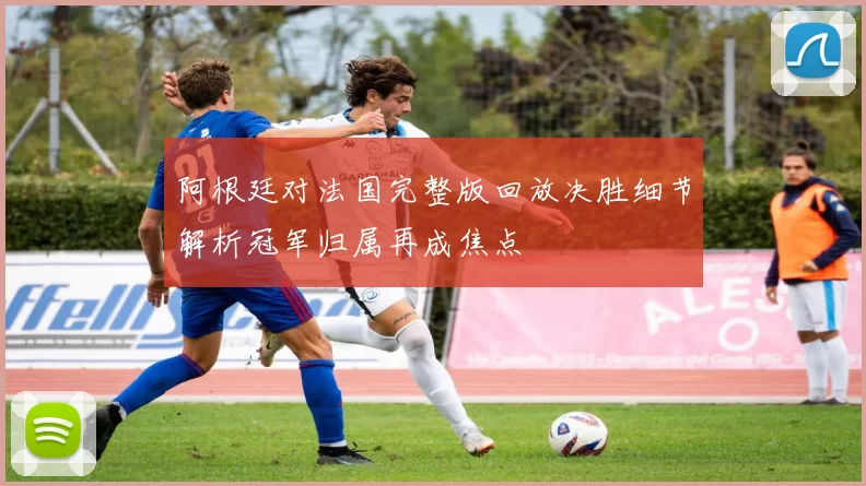 阿根廷对法国完整版回放决胜细节解析冠军归属再成焦点