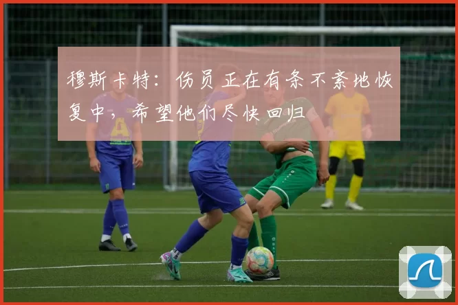 穆斯卡特：伤员正在有条不紊地恢复中，希望他们尽快回归