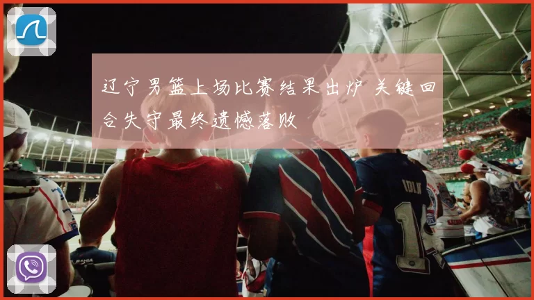 辽宁男篮上场比赛结果出炉 关键回合失守最终遗憾落败