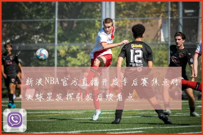 新浪NBA官方直播开启季后赛焦点对决球星发挥引发后续看点