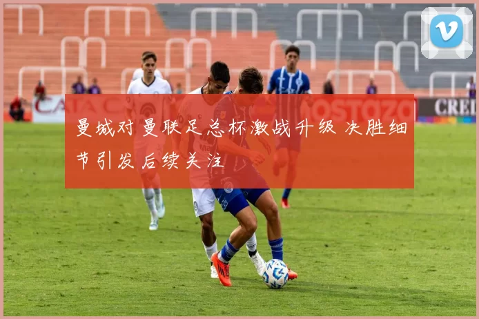 曼城对曼联足总杯激战升级 决胜细节引发后续关注