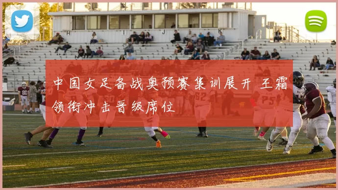 中国女足备战奥预赛集训展开 王霜领衔冲击晋级席位