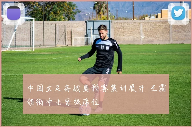 中国女足备战奥预赛集训展开 王霜领衔冲击晋级席位