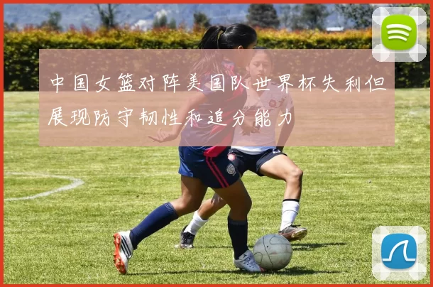 中国女篮对阵美国队世界杯失利但展现防守韧性和追分能力