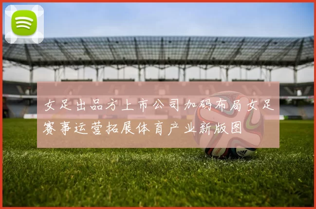 女足出品方上市公司加码布局女足赛事运营拓展体育产业新版图