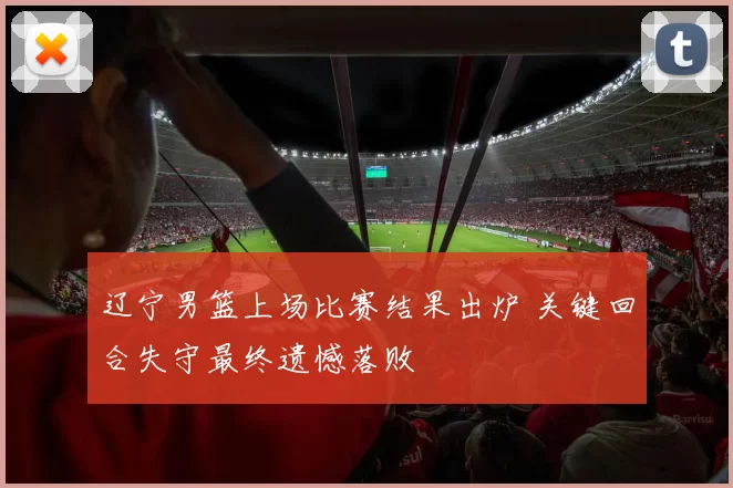 辽宁男篮上场比赛结果出炉 关键回合失守最终遗憾落败